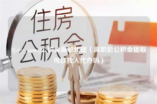 怒江公积金离职代提（离职后公积金提取可以找人代办吗）