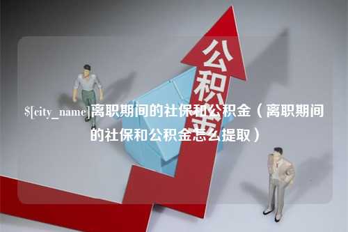 怒江离职期间的社保和公积金（离职期间的社保和公积金怎么提取）