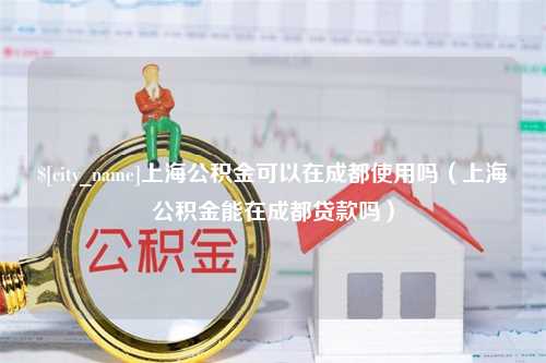 怒江上海公积金可以在成都使用吗（上海公积金能在成都贷款吗）