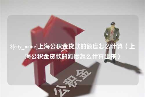 怒江上海公积金贷款的额度怎么计算（上海公积金贷款的额度怎么计算出来）